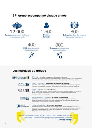 Les marques du groupe
BPI group - Conseil en management et ressources humaines
Spécialiste de l'accompagnement RH des transformations depuis 30 ans, BPI group accompagne
les organisations et les personnes dans leurs enjeux d'innovation et de performance sociale.
LEROY Consultants - Management des talents et des potentiels
Spécialiste de l’accompagnement en gestion de carrière, LEROY Consultants accompagne les
trajectoires individuelles en conjuguant réussite des personnes et performance de l’entreprise.
LEROY Dirigeants - Incubateur d'avenir
LEROY Dirigeants se consacre exclusivement à l’accompagnement des dirigeants aux moments
clés de leur parcours professionnel : coaching, executive outplacement, assessment de
développement, entrepreneurship...
Bernard Brunhes Consultants - Au cœur de l'action publique
Spécialisé en management des ressources humaines, stratégie et ingénierie sociales et
développement territorial, Bernard Brunhes Consultants intervient principalement auprès des
administrations publiques et des collectivités territoriales.
Institut du Leadership - Un think tank de référence
Véritable laboratoire de recherche et de prospective, l’Institut du Leadership BPI group est l’un
des premiers think tanks consacré aux ressources humaines et aux problématiques sociales dans
l’entreprise. Ses travaux viennent éclairer, enrichir et appuyer les pratiques des consultants
BPI group au service de nos clients.
Nous sommes revenus vers BPI group car nous apprécions votre manière
de travailler : professionnelle, pragmatique, pertinente et conviviale.
Groupe Getinge
BPI group accompagne chaque année
400PME dans des projets
de développement
800Entreprises dans des missions
d’adaptation des talents
1 500Créations
d’emplois
300Groupes dans des projets
de transformation
12 000Personnes dans leurs évolutions
et repositionnements
6
 