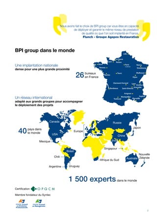 BPI group dans le monde
Une implantation nationale
dense pour une plus grande proximité
Clermont-Ferrand
Annecy
Lyon
Saint-Etienne
Grenoble
Bordeaux
Montpellier
Avignon
Toulouse Marseille
Sophia
Tours
Nantes
Mulhouse
Dijon
Strasbourg
Nancy
Lille
Le Havre
Rouen
Paris
(2 adresses)
Rennes
Caen
Brest
bureaux
en France26
Un réseau international
adapté aux grands groupes pour accompagner
le déploiement des projets
pays dans
le monde40
Nouvelle
Russie
Australie
Inde
Zélande
Japon
Europe
Chine
UruguayArgentine
Chili
Mexique
Brésil
Canada
USA
Singapour
Afrique du Sud
1 500 expertsdans le monde
Nous avons fait le choix de BPI group car vous êtes en capacité
de déployer et garantir le même niveau de prestation
de qualité où que l'on soit implanté en France.
Flunch - Groupe Agapes Restauration
7
Membre fondateur du Syntec
Certification
 