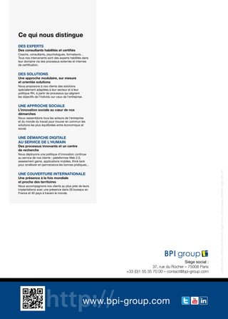 www.bpi-group.com
Siège social :
37, rue du Rocher – 75008 Paris
+33 (0)1 55 35 70 00 – contact@bpi-group.com
DES EXPERTS
Des consultants habilités et certifiés
Coachs, consultants, psychologues, formateurs…
Tous nos intervenants sont des experts habilités dans
leur domaine via des processus externes et internes
de certification.
DES SOLUTIONS
Une approche modulaire, sur mesure
et orientée solutions
Nous proposons à nos clients des solutions
spécialement adaptées à leur secteur et à leur
politique RH, à partir de processus qui alignent
les objectifs de l’individu sur ceux de l’entreprise.
UNE APPROCHE SOCIALE
L’innovation sociale au cœur de nos
démarches
Nous rassemblons tous les acteurs de l’entreprise
et du monde du travail pour trouver en commun les
solutions les plus équilibrées entre économique et
social.
UNE DÉMARCHE DIGITALE
AU SERVICE DE L'HUMAIN
Des processus innovants et un centre
de recherche
Nous déployons une politique d’innovation continue
au service de nos clients : plateformes Web 2.0,
assessment game, applications mobiles, think tank
pour améliorer en permanence les bonnes pratiques...
UNE COUVERTURE INTERNATIONALE
Une présence à la fois mondiale
et proche des territoires
Nous accompagnons nos clients au plus près de leurs
implantations avec une présence dans 26 bureaux en
France et 40 pays à travers le monde.
Ce qui nous distingue
Créditphotos:Fotolia,Shutterstock,DigitalVision,SamEdwards,MatthiasTunger,BPI,DR
 