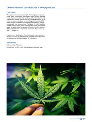 33www.mn-net.com
Determination of cannabinoids in hemp products
Conclusion
This application note shows a simple chromatographic separation
of the major cannabinoids from several hemp product samples
in less than ten minutes, that can be used for identification and
quantification of small analyte amounts. This work presents an ef-
fective extraction method and achieves the goal to develop a SPE
method for the enrichment of cannabinoids from difficult sample
matrices with high recovery rates. The figures 10 and 11 elucidate
that the organic content of the sample mixture plays an important
role to get good results for cannabinoid enrichment. The addition
of Cannabis sativa in hemp flower products is shown in the fig-
ures 12, 13 and 14.
In addition, the identification of cannabinoids by mass spectrom-
etry was successfully performed with presented chromatographic
conditions on a NUCLEOSHELL RP 18 column.®
References
[1] Drug policy of Germany.
[2] DAC/NRF 2016/1, C-053, Cannabisblüten (Cannabis flos).
 