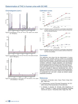 40 www.mn-net.com
Determination of THC in human urine with GC-MS
Chromatograms (cont.)
15000
10000
5000
0
12.0 12.5 13.0 13.5 14.0 min
Intensity[cps]
THC
Figure 8: Chromatograms of THC and THC-D₃ from spiked urine sample
(β = 150 ng/mL).
12000
10000
5000
0
14.5 15.0 15.5 16.0 16.5 min
Intensity[cps]
THC-OH
Figure 9: Chromatograms of THC-OH and THC-OH-D₃ from spiked urine sam-
ple (β = 150 ng/mL).
11000
10000
5000
0
17.0 17.5 18.0 18.5 min
Intensity[cps]
THC-COOH
Figure 10: Chromatograms of THC-COOH and THC-COOH-D₃ from spiked
urine sample (β = 150 ng/mL).
Calibration curves
0 50 100 150 200 250 300
Concentration [ng/mL]
30000
25000
20000
15000
10000
5000
0
Intensity[cps]
R = 0.99912
THC
THC-OH
THC-COOH
R = 0.99822
R = 0.99692
Figure 11: Calibration curves for cannabinoids in concentration range between
25 ng/mL and 250 µg/mL with an excellent coefficient of determina-
tion from standard solutions.
0 50 100 150 200 250 300
Concentration [ng/mL]
35000
30000
25000
20000
15000
10000
5000
0
R = 0.99782
THC
THC-OH
THC-COOH R2 = 0.9967
R = 0.99712
Intensity[cps]
Figure 12: Calibration curves for cannabinoids in concentration range between
25 ng/mL and 250 µg/mL with an excellent coefficient of determina-
tion from urine samples.
Conclusion
This application note shows that the determination of canna-
binoids from urine samples could be carried out successfully
with all the tested products. The calibration curve from standard
solution and urine samples indicate good linearity with excellent
correlation coefficients. Sample preparation and derivatization
procedure were simple and efficient for the determination of THC
and its metabolites from urine sample matrix. By using a MS de-
tector with higher sensitivity or a solid phase extraction method,
it would be possible to determine cannabinoids from urine in
lower concentration levels. In summary the presented application
describes a quick and convenient method for the determination
of cannabinoids from urine with a simple and efficient sample
preparation procedure.
References
1. Constituents of Cannabis sativa. Georg Thieme Verlag Stutt-
gart · New York.
2. F. Grotenhermen, Journal of Cannabis Therapeutics, Vol. 3(1)
2003, Clinical Pharmacokinetics of Cannabinoids.
3. T. Nadulski, F. Sporkert, M. Schnelle, A.M.l Stadelmann, P.
Roser, T. Schefter, F. Pragst, Journal of Analytical Toxicology,
Volume 29, Issue 8, 1 November 2005, Pages 782–789.
 
