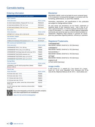 46 www.mn-net.com
Cannabis testing
Ordering information
Chromatography products for cannabis analytics
HPLC columns
Article description Article number
EC 50/4.6 NUCLEOSHELL Bluebird RP 18, 2.7 μm®
763432.46
EC 50/4 NUCLEOSHELL RP 18, 2.7 μm®
763152.40
EC 50/2 NUCLEOSHELL RP 18, 2.7 µm®
763132.20
GC column
Article description Article number
OPTIMA 5 HT, 0.25 µm, 30 m, 0.25 mm ID®
726106.30
Derivatization reagent
Article description Article number
N-Methyl-N-trimethylsilyl-trifluoracetamid, 20 x 1 mL 701270.201
SPE columns and QuEChERS mixes
Article description Article number
CHROMABOND HR-X, 3 mL, 200 mg®
730931
CHROMABOND HR-X, 85 μm, 6 mL/200 mg®
730938
CHROMABOND centrifuge tubes with screw cap, 50 mL®
730223
CHROMABOND QuEChERS extraction mix I®
730970
CHROMABOND QuEChERS clean-up mix XLVII®
730845
CHROMABOND QuEChERS clean-up mix XLIX®
7300000
Syringe filters
Article description Article number
CHROMAFIL Xtra RC-45/25 syringe filters, labeled,
25 mm, 0.45 ìm
®
729231
Vials & caps
Article description Article number
N 9 Screw neck vials, 1.5 mL 702293
N 9 Screw neck vials, 1.5 mL 702284
N 13 Screw neck vials, 4.0 mL 702973
N 18 Screw neck vials, 16.0 mL 702098
N 9 PP Screw cap, yellow, center hole, silicone white /
PTFE red
702107
N 13 PP Screw cap, black, colored top, silicone white /
PTFE red
702052
More chromatography products for cannabis analytics
and other applications are available at:
www.mn-net.com/chromatography/
Disclaimer
MACHEREY-NAGEL shall not be liable for errors contained herein
or for incidental or consequential damages in connection with the
furnishing, performance, or use of this material.
Information, descriptions, and specifications in this publication
are subject to change without notice.
All used names and denotations can be brands, trademarks or
registered labels of their respective owner – also if they do not
have a special denotation. To mention products and brands is only
a kind of information, i.e. it does not offend against trademarks
and brands and cannot be seen as a kind of recommendation or
assessment. Regarding these products or services we cannot
grant any guarantees regarding selection, efficiency or operation.
Registered Trademarks
CHROMABOND
MACHEREY-NAGEL GmbH & Co. KG (Germany)
®
CHROMAFIL
MACHEREY-NAGEL GmbH & Co. KG (Germany)
®
NUCLEOSHELL ®
MACHEREY-NAGEL GmbH & Co. KG (Germany)
OPTIMA
MACHEREY-NAGEL GmbH & Co. KG (Germany)
®
FREESTYLE
LCTech GmbH (Germany)
®
image credits
© Niko Endres (S. 1), aedkafl (S.1), Soru Epotok (S.1), Iarygin
Andrii (S.1, S.33, S.42), Max40547 (S.5), Atomazul (S.8, S.18),
isma (S.34), Stéphane Bidouze (S.39, S.41) – stock.adobe.com
 