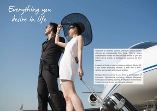 Everything you
desire in life
Welcome to Celeste Corona, premium luxury condos
offering an exceptionally fine living. This is where
sophistication meets the best of both worlds to give the
creme de la creme, a dwelling as supreme as their
stature.
Located at Noida’s most prestigious address, Sector 44,
it has some absolutely fantastic 3 BHK and 3 BHK+
options surrounded with unique facilities.
Celeste Corona comes to you from a constellation of
top-notch, international architects, interior designers,
landscape and lighting experts. A reflection of elite tastes,
Celeste Corona is truly, an exclusive address!

 