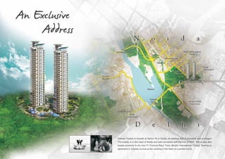 An Exclusive
Address

Celeste Towers is located at Sector 44 in Noida, an address that is exclusive and privileged.
The locality is in the heart of Noida and well connected with the rest of NCR. The locality also
boasts proximity to the new F1 Formula Race Track (Buddh International Circuit). Owning an
apartment in Celeste Corona is like residing in the heart of a perfect world.

 