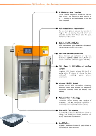 Infrared (IR) CO2 Sensor
Provides accurate CO2 concentration monitoring,
minimizing errors from humidity or temperature
fluctuations, especially useful for frequent door
openings.
Active Airflow Technology
Fan-assisted airflow ensures rapid recovery of
temperature and gas conditions, maintaining a
consistent environment throughout the chamber.
CO2 Incubator - Key Features
6-Side Direct Heat Chamber
Ensures uniform temperature distribution with six-
sided heating. The temperature field stabilizes at
±0.1°C, creating an ideal environment for cell and
tissue cultivation.
Polished Stainless Steel Interior
The one-piece, polished stainless-steel chamber is
designed for easy cleaning. Rounded corners and
removable stainless-steel shelves allow for quick
maintenance without tools.
Detachable Humidity Pan
A 304 stainless steel water pan with a 4-liter capacity
maintains a high-humidity environment.
Versatile Sterilization Options
Choose between UV sterilization or high heat
sterilization at 140°C or 180°C, offering flexible and
powerful sterilization options for hygiene and safety.
ISO Class 5 HEPA-Filtered Airflow
System
Integrated HEPA filtration achieves ISO Class 5 air
quality within 5 minutes of closing the door,
continuously protecting against airborne
contaminants.
5-Inch LCD Touchscreen
A user-friendly touchscreen offers intuitive controls for
settings, with audible/visual alarms, historical data
display, and USB data export options.
Steel Shelves
Includes a minimum of three (3) steel shelves for
efficient storage and organization.
 