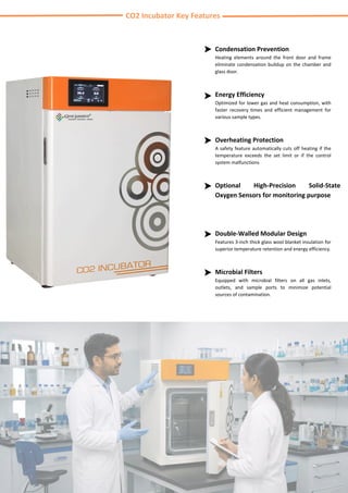 CO2 Incubator Key Features
Overheating Protection
A safety feature automatically cuts off heating if the
temperature exceeds the set limit or if the control
system malfunctions
Optional High-Precision Solid-State
Oxygen Sensors for monitoring purpose
Double-Walled Modular Design
Features 3-inch thick glass wool blanket insulation for
superior temperature retention and energy efficiency.
Microbial Filters
Equipped with microbial filters on all gas inlets,
outlets, and sample ports to minimize potential
sources of contamination.
Condensation Prevention
Heating elements around the front door and frame
eliminate condensation buildup on the chamber and
glass door.
Energy Efficiency
Optimized for lower gas and heat consumption, with
faster recovery times and efficient management for
various sample types.
 