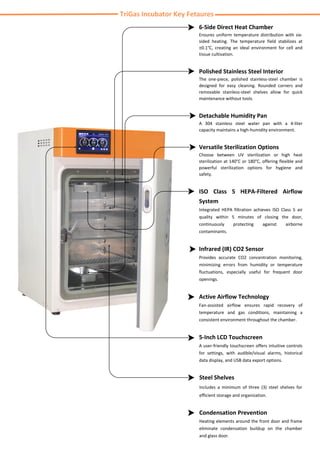 TriGas Incubator Key Fetaures
6-Side Direct Heat Chamber
Ensures uniform temperature distribution with six-
sided heating. The temperature field stabilizes at
±0.1°C, creating an ideal environment for cell and
tissue cultivation.
Polished Stainless Steel Interior
The one-piece, polished stainless-steel chamber is
designed for easy cleaning. Rounded corners and
removable stainless-steel shelves allow for quick
maintenance without tools.
Detachable Humidity Pan
A 304 stainless steel water pan with a 4-liter
capacity maintains a high-humidity environment.
Versatile Sterilization Options
Choose between UV sterilization or high heat
sterilization at 140°C or 180°C, offering flexible and
powerful sterilization options for hygiene and
safety.
ISO Class 5 HEPA-Filtered Airflow
System
Integrated HEPA filtration achieves ISO Class 5 air
quality within 5 minutes of closing the door,
continuously protecting against airborne
contaminants.
Infrared (IR) CO2 Sensor
Provides accurate CO2 concentration monitoring,
minimizing errors from humidity or temperature
fluctuations, especially useful for frequent door
openings.
Active Airflow Technology
Fan-assisted airflow ensures rapid recovery of
temperature and gas conditions, maintaining a
consistent environment throughout the chamber.
5-Inch LCD Touchscreen
A user-friendly touchscreen offers intuitive controls
for settings, with audible/visual alarms, historical
data display, and USB data export options.
Steel Shelves
Includes a minimum of three (3) steel shelves for
efficient storage and organization.
Condensation Prevention
Heating elements around the front door and frame
eliminate condensation buildup on the chamber
and glass door.
 