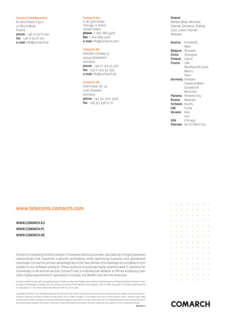 Comarch headquarters                                                          Comarch Inc.                                                                Poland
Al. Jana Pawla II 39 a                                                        10 W 35th Street                                                            Bielsko-Biala, Wroclaw,
31-864 Krakow                                                                 Chicago, IL 60616                                                           Gdansk, Katowice, Krakow,
Poland                                                                        United States                                                               Lodz, Lublin, Poznan,
phone: +48 12 64 61 000                                                       phone: +1 800 786 4408                                                      Warsaw
fax: +48 12 64 61 100                                                         fax: +1 800 684 5916
e-mail: info@comarch.pl                                                       e-mail: info@comarch.com                                                    austria   Kirchbichl,
                                                                                                                                                                    Wien
                                                                              Comarch aG                                                                  Belgium   Brussels
                                                                              Heerdter Lohweg 57                                                          China     Shanghai
                                                                              40549 Düsseldorf                                                            Finland   Espoo
                                                                              Germany                                                                     France    Lille,
                                                                              phone: +49 211 415 55 300                                                             Montbonnet-Saint
                                                                              fax: +49 211 415 55 399                                                               Martin,
                                                                              e-mail: info@comarch.de                                                               Paris
                                                                                                                                                          Germany   Dresden,
                                                                              Comarch aG                                                                            Frankfurt/Main
                                                                              Chemnitzer Str. 50                                                                    Düsseldorf
                                                                              01187 Dresden                                                                         München
                                                                              Germany                                                                     Panama    Panama City
                                                                              phone: +49 351 3201 3200                                                    russia    Moscow
                                                                              fax: +49 351 438 97 10                                                      Schweiz   Buchs
                                                                                                                                                          uae       Dubai
                                                                                                                                                          ukraine   Kiev,
                                                                                                                                                                    Lviv
                                                                                                                                                          uSa       Chicago
                                                                                                                                                          Vietnam   Ho Chi Minh City




www.telecoms.comarch.com

www.COMarCh.eu
www.COMarCh.Pl
www.COMarCh.De




Comarch is a leading Central European IT business solutions provider specializing in forging business
relationships that maximize customer profitability while optimizing business and operational
processes. Comarch’s primary advantage lies in the vast domain of knowledge accumulated in and
applied to our software products. These products incorporate highly sophisticated IT solutions for
businesses in all vertical sectors. Comarch has a multinational network of offices employing over
2800 highly-experienced IT specialists in Europe, the Middle East and the Americas.
Comarch Spółka Akcyjna with its registered seat in Kraków at Aleja Jana Pawła II 39A, entered in the National Court Register kept by the District Court
for Kraków-Śródmieście in Kraków, the 11th Commercial Division of the National Court Register under no. KRS 000057567. The share capital amounts
to 7,960,596.00 zł. The share capital was fully paid, NIP 677-00-65-406

Copyright © Comarch 2010. All Rights Reserved. No part of this document may be reproduced in any form without the prior written consent of Comarch.
Comarch reserves the right to revise this document and to make changes in the content from time to time without notice. Comarch may make
improvements and/or changes to the product(s) and/or programs described in this document any time. The trademarks and service marks of Comarch
are the exclusive property of Comarch, and may not be used without permission. All other marks are the property of their respective owners.
                                                                                                                                         en 2010-11
 