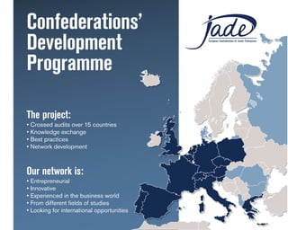 Confederations’
Development                                 European Confederation of Junior Enterprises




Programme
JADE aisbl
Rue Potagère 119
1210 Brussels
The project:
Belgium
• Crossed audits over 15 countries
Tel. +32 2 420 17 52
• Knowledge exchange
mail@jadenet.org
• Best practices
www.jadenet.org
• Network development

RESPONSIBLES
Our network
Matthieu Milan     is:
matthieu.milan@jadenet.org
• Entrepreneurial
• Innovative
Vinícius Carraro
• Experienced in the business world
• From different fields of studies
ambassador
• Looking for international opportunities
 
