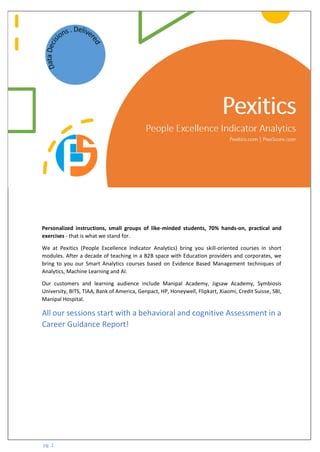 pg. 1
Personalized instructions, small groups of like-minded students, 70% hands-on, practical and
exercises - that is what we stand for.
We at Pexitics (People Excellence Indicator Analytics) bring you skill-oriented courses in short
modules. After a decade of teaching in a B2B space with Education providers and corporates, we
bring to you our Smart Analytics courses based on Evidence Based Management techniques of
Analytics, Machine Learning and AI.
Our customers and learning audience include Manipal Academy, Jigsaw Academy, Symbiosis
University, BITS, TIAA, Bank of America, Genpact, HP, Honeywell, Flipkart, Xiaomi, Credit Suisse, SBI,
Manipal Hospital.
All our sessions start with a behavioral and cognitive Assessment in a
Career Guidance Report!
 