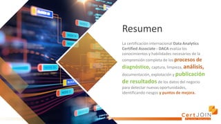 Resumen
La certificación internacional Data Analytics
Certified Associate - DACA evalúa los
conocimientos y habilidades necesarios de la
comprensión completa de los procesos de
diagnóstico, captura, limpieza, análisis,
documentación, explotación y publicación
de resultados de los datos del negocio
para detectar nuevas oportunidades,
identificando riesgos y puntos de mejora.
 