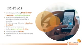Objetivos
• Identificar, cuantificar y transformar
conjuntos complejos de datos
• Generar habilidades analíticas que
permitan prospectar, comprender y
comunicar
• Definir y controlar diferentes indicadores
de calidad
• Definir y generar metadatos
• Realizar prospecciones de datos
• Limpiar y normalizar datos
• Generar mapas con relación a potenciales
clientes
 
