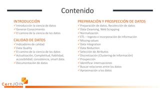 Contenido
INTRODUCCIÓN
✓Introducción la ciencia de datos
✓Generar Conocimiento
✓El camino de la ciencia de los datos
CALIDAD DE DATOS
✓Indicadores de calidad
✓Data Quality
✓El camino de la ciencia de los datos
✓Actualización, Completitud, fiabilidad,
accesibilidad, consistencia, smart data.
✓Documentación de datos
PREPARACIÓN Y PROSPECCIÓN DE DATOS
✓Preparación de datos, Recolección de datos
✓Data Cleansing, Web Scrapping
✓Normalización
✓ETL – Ingesta e incorporación de información
✓Missing values
✓Data Integration
✓Data Reduction
✓Selección de Atributos
✓Discretización (Clustering de Información)
✓Prospección
✓Identificar interrupciones
✓Buscar relaciones entre los datos
✓Aproximación a los datos
 