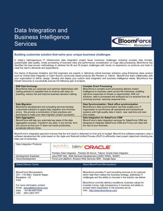 Data Integration and
Business Intelligence
Services
Building customize solution that solve your unique business challenges
In today’s heterogeneous IT infrastructure data integration project faces numerous challenges including complex data formats,
questionable data quality, timely processing of business rules and performance consideration on huge data processing. Bloomforce has
identified the best proven methodology to address the BI and DI project challenges with hands on experience on products and tools to
meet the client’s demands and expectations.

Our teams of Business Analytics and EAI engineers are experts in delivering critical business solutions using Enterprise class product
such as Oracle Data Integrator or Open Source community based products like Pentaho or Talend. BloomForce team collaborates with
your organization to deﬁne, design, develop and deploy your custom data integration and business intelligence needs. Bloomforce has
trained resources to successfully execute the following type of projects.

 B2B Data Exchange                                                 Complex Event Processing
 Bloomforce help you automate and optimize relationships with      Bloomforce’s complex event processing delivers instant
 trading partners to expedite time to revenue with easy on-        intelligence to business users across the enterprise, enabling
 boarding, reduce risk and improve business decision making.       right-time responses to threats or opportunities. With our
                                                                   solutions, data is processed and analyzed as it is received from all
                                                                   incoming sources, reducing response time.

 Data Migration                                                    Data Synchronization / Back office synchronization
 Bloomforce development and consulting services develop            Bloomforce’s data synchronization services enable your IT
 customized solutions to speed data migration and minimize         organization to synchronize all operational and transactional
 errors. We provide a combination of best practices and            systems with high-quality data in batch, near real-time and real-
 techniques to make your data migration project successful.        time modes.
 Data Aggregation                                                  Data Integration for SalesForce CRM
 BloomForce will help you automate key steps of the data           BloomForce’s data integration services for SalesForce CRM are
 aggregation process, Transform any data, in any format, from      designed to integrate SalesForce CRM and Force.com data with
 any source so that your IT team can boost productivity,           the rest of your business.
 accelerate delivery times.

BloomForce’s integrated approach ensures that the end result is delivered on time and on budget. BloomForce software engineer s uses a
software development life cycle based on the Agile and Rational Uniﬁed Process (RUP) to efficiently meet project objectives including low
total cost of ownership.

 Data Integration Products


                                     Pentaho Data Integrator , Pentaho BI Server, Talend, Oracle Data Integrator
 Development Expertise               Java,PHP,.Net , Web Services Development (UDDI, WSDL, SOAP)
 Cloud Development                   Force.com platform, Amazon Web Services SDK , Google Apps

 Global Delivery Center                                            About BloomForce Microsystems


 BloomForce Microsystems                                           Bloomforce provides IT and consulting services to its customer
 23/1, 11th Main, Vasanth Nagar,                                   which help them realize the business strategy, addresses IT
 Bangalore - 52                                                    challenges and the ability to innovate in the solution we deliver.
 India
                                                                   Bloomforce commits delivery excellence, business values for
 For more information contact:                                     invested money, high transparency in business and ability to
 Email : askus@bloomforce.com                                      exceed client expectation in the business we do.
 India : +91-80-40977838                                           Visit : http://www.bloomforce.com/
 USA : (901)-283-1977
 