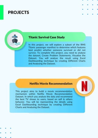 In this project, we will explore a subset of the RMS
Titanic passenger manifest to determine which features
best predict whether someone survived or did not
survive. To complete this project, you need to analyse
the dataset, Create Problem Statements, Visualize the
Dataset. You will analyse the result using Excel
Dashboarding technique by creating Different Charts
and Analysing the Dataset.
Titanic Survival Case Study
PROJECTS
Netflix Movie Recommendation
This project aims to build a movie recommendation
mechanism within Netflix Movie Recommendation
Dataset. In which you analyse the data and recommend
the best TV shows to users, based on self & others
behavior. You will be representing the details using
Excel Dashboarding technique by creating Different
Charts and Analysing the Dataset.
 
