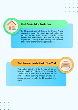 Taxi demand prediction in New York
This project objective is to develop a Machine
Learning model to predict the Taxi Demand for
Yellow Cabs in New York City. Based on the
data, Machine Learning Model predicts the
pickup demand of cabs in 10 minutes time
frame.
In this project, We will Explore the Houses Prices
depending upon the area. We will solve the
problem of predicting house prices for house
buyers and house sellers. You will be using the
Regression Technique for solving the Problem
Statements and for analysing the dataset.
Real Estate Price Prediction
 
