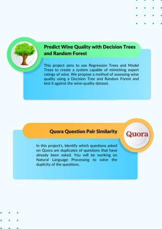In this project's, Identify which questions asked
on Quora are duplicates of questions that have
already been asked. You will be working on
Natural Language Processing to solve the
duplicity of the questions.
This project aims to use Regression Trees and Model
Trees to create a system capable of mimicking expert
ratings of wine. We propose a method of assessing wine
quality using a Decision Tree and Random Forest and
test it against the wine-quality dataset.
Predict Wine Quality with Decision Trees
and Random Forest
Quora Question Pair Similarity
 