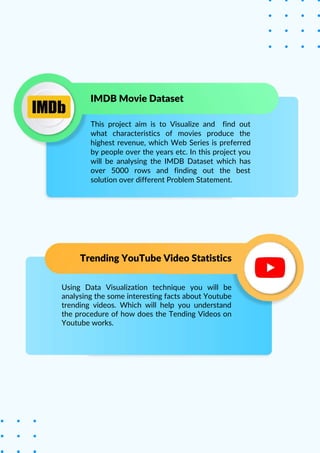 Using Data Visualization technique you will be
analysing the some interesting facts about Youtube
trending videos. Which will help you understand
the procedure of how does the Tending Videos on
Youtube works.
Trending YouTube Video Statistics
IMDB Movie Dataset
This project aim is to Visualize and find out
what characteristics of movies produce the
highest revenue, which Web Series is preferred
by people over the years etc. In this project you
will be analysing the IMDB Dataset which has
over 5000 rows and finding out the best
solution over different Problem Statement.
 