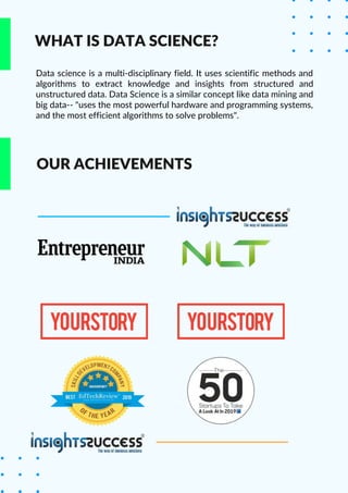 WHAT IS DATA SCIENCE?
Data science is a multi-disciplinary field. It uses scientific methods and
algorithms to extract knowledge and insights from structured and
unstructured data. Data Science is a similar concept like data mining and
big data-- "uses the most powerful hardware and programming systems,
and the most efficient algorithms to solve problems".
OUR ACHIEVEMENTS
 