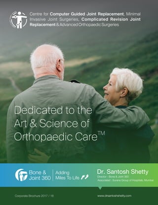 Dedicated to the
Art & Science of
TM
Orthopaedic Care
Adding
Miles To Life
Bone &
Joint 360
Corporate Brochure 2017 / 18
Centre for Computer Guided Joint Replacement, Minimal
Invasive Joint Surgeries, Complicated Revision Joint
Replacement&AdvancedOrthopaedicSurgeries
Dr. Santosh Shetty
Director - Bone & Joint 360
Associated : Surana Group of Hospitals, Mumbai
www.drsantoshshetty.com
 