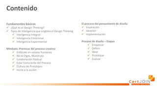 Contenido
Fundamentos básicos
✓ ¿Qué es el Design Thinking?
✓ Tipos de Inteligencia que engloba el Design Thinking
✓ Inteligencia Integral
✓ Inteligencia Emocional
✓ Inteligencia Experimental
Mindsets: Premisas del proceso creativo
✓ Enfócate en valores humanos
✓ No lo Digas, Muéstralo
✓ Colaboración Radical
✓ Estar Consciente del Proceso
✓ Cultura de Prototipos
✓ Incita a la acción
El proceso del pensamiento de diseño
✓ Inspiración
✓ Ideación
✓ Implementación
Proceso de diseño – Etapas
✓ Empatizar
✓ Definir
✓ Idear
✓ Prototipar
✓ Evaluar
 