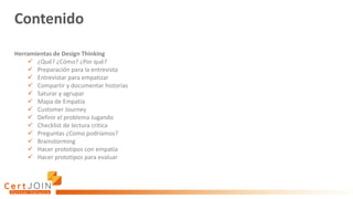 Contenido
Herramientas de Design Thinking
✓ ¿Qué? ¿Cómo? ¿Por qué?
✓ Preparación para la entrevista
✓ Entrevistar para empatizar
✓ Compartir y documentar historias
✓ Saturar y agrupar
✓ Mapa de Empatía
✓ Customer Journey
✓ Definir el problema Jugando
✓ Checklist de lectura critica
✓ Preguntas ¿Como podríamos?
✓ Brainstorming
✓ Hacer prototipos con empatía
✓ Hacer prototipos para evaluar
 