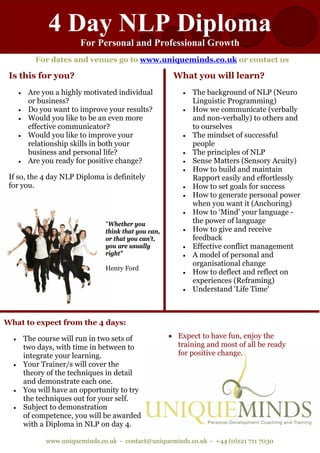 4 Day NLP Diploma
                          For Personal and Professional Growth
             For dates and venues go to www.uniqueminds.co.uk or contact us

 Is this for you?                                        What you will learn?
      •    Are you a highly motivated individual            •   The background of NLP (Neuro
           or business?                                         Linguistic Programming)
      •    Do you want to improve your results?             •   How we communicate (verbally
      •    Would you like to be an even more                    and non-verbally) to others and
           effective communicator?                              to ourselves
      •    Would you like to improve your                   •   The mindset of successful
           relationship skills in both your                     people
           business and personal life?                      •   The principles of NLP
      •    Are you ready for positive change?               •   Sense Matters (Sensory Acuity)
                                                            •   How to build and maintain
 If so, the 4 day NLP Diploma is definitely                     Rapport easily and effortlessly
 for you.                                                   •   How to set goals for success
                                                            •   How to generate personal power
                                                                when you want it (Anchoring)
                                                            •   How to ‘Mind’ your language -
                                  "Whether you                  the power of language
                                  think that you can,       •   How to give and receive
                                  or that you can't,            feedback
                                  you are usually           •   Effective conflict management
                                  right"                    •   A model of personal and
                                                                organisational change
                                  Henry Ford
                                                            •   How to deflect and reflect on
                                                                experiences (Reframing)
                                                            •   Understand 'Life Time'



What to expect from the 4 days:

  •       The course will run in two sets of            • Expect to have fun, enjoy the
          two days, with time in between to               training and most of all be ready
          integrate your learning.                        for positive change.
  •       Your Trainer/s will cover the
          theory of the techniques in detail
          and demonstrate each one.
  •       You will have an opportunity to try
          the techniques out for your self.
  •       Subject to demonstration
          of competence, you will be awarded
          with a Diploma in NLP on day 4.

                www.uniqueminds.co.uk - contact@uniqueminds.co.uk - +44 (0)121 711 7030
 