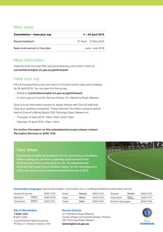 Dear Resident / Stakeholder,
Council has a clear and strong commitment to supporting and improving the
health and wellbeing of its community. The provision of high quality facilities
such as sports grounds is an important part of realising this commitment.
However the demand for use of sports grounds exceeds the capacity of
these grounds.
In response, Council’s Recreation Strategy 2014–2024 prioritises the introduction
of measures to increase the capacity of existing sportsgrounds so that the
quality of these facilities can be maintained. Furthermore Council will prioritise
the access to sports grounds for those clubs that provide opportunities for all
members of the community including women and junior participants.
To realise these priorities Council has prepared a Draft Concept Plan for
Gardiner Park in Glen Iris. This plan will activate and reinvigorate the park and
improve year round access for a variety of users.
Following the Level Crossing Removal Authority’s occupation of Gardiner Park,
the redevelopment will involve an investment of over $4 million to construct a
synthetic grass playing surface, a new pavilion, floodlighting and improvements
to the playground, picnic area and landscaping across the site.
A Draft Concept Plan has been prepared and we would like your feedback
on the proposal.
Please take the time to visit connectstonnington.vic.gov.au/gardinerpark
for further information regarding the Draft Concept Plan and synthetic grass
playing surfaces. To provide feedback on the Plan, please complete the
attached survey or access it online up until Tuesday 26 April 2016.
Cr Claude Ullin
Mayor, City of Stonnington
Draft
Gardiner Park
Concept Plan
April 2016
HAVE YOUR SAY
General Enquiries	 8290 1333
Mandarin	 	 9280 0730
Cantonese	 	 9280 0731
Greek	 	 9280 0732
Italian	 	 9280 0733
Polish	 	 9280 0734
Russian	 	 9280 0735
Indonesian	 	 9280 0737
All other languages	 9280 0736
Community Languages Call the Stonnington Community Link, a multilingual telephone information service.
City of Stonnington
T 8290 1333
F 9521 2255
council@stonnington.vic.gov.au
PO Box 21, Prahran Victoria 3181
Service Centres
311 Glenferrie Road, Malvern
Corner Chapel and Greville Streets, Prahran
293 Tooronga Road, Malvern
stonnington.vic.gov.au
More information
View the Draft Concept Plan and accompanying information online at
connectstonnington.vic.gov.au/gardinerpark
Have your say
Fill out the attached survey and return to Council via the reply paid envelope
by 26 April 2016. You can also find the survey:
–	 Online at connectstonnington.vic.gov.au/gardinerpark
–	 In hard copy at Council’s Service Centre, 311 Glenferrie Road, Malvern
Drop in to an information session to speak directly with Council staff and
have your questions answered. These informal information sessions will be
held at Council’s Works Depot, 293 Tooronga Road, Malvern on:
–	 Thursday 14 April 2016, 10am–12pm and 6–8pm
–	 Saturday 16 April 2016, 10am–12pm.
For further information on this redevelopment project please contact
Recreation Services on 8290 1193.
Next steps
Council will consider all feedback from its community consultation
before making any decisions regarding endorsement of the
Draft Concept Plan to redevelop the site. An endorsed final
Concept Plan would inform detailed design for the redevelopment
of the site which could commence towards the end of 2016.
Next steps
Consultation – have your say 4 – 26 April 2016
Review feedback 27 April – 13 May 2016
Seek endorsement of final plan June / July 2016
 
