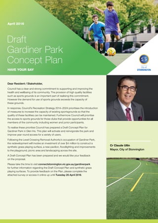 Dear Resident / Stakeholder,
Council has a clear and strong commitment to supporting and improving the
health and wellbeing of its community. The provision of high quality facilities
such as sports grounds is an important part of realising this commitment.
However the demand for use of sports grounds exceeds the capacity of
these grounds.
In response, Council’s Recreation Strategy 2014–2024 prioritises the introduction
of measures to increase the capacity of existing sportsgrounds so that the
quality of these facilities can be maintained. Furthermore Council will prioritise
the access to sports grounds for those clubs that provide opportunities for all
members of the community including women and junior participants.
To realise these priorities Council has prepared a Draft Concept Plan for
Gardiner Park in Glen Iris. This plan will activate and reinvigorate the park and
improve year round access for a variety of users.
Following the Level Crossing Removal Authority’s occupation of Gardiner Park,
the redevelopment will involve an investment of over $4 million to construct a
synthetic grass playing surface, a new pavilion, floodlighting and improvements
to the playground, picnic area and landscaping across the site.
A Draft Concept Plan has been prepared and we would like your feedback
on the proposal.
Please take the time to visit connectstonnington.vic.gov.au/gardinerpark
for further information regarding the Draft Concept Plan and synthetic grass
playing surfaces. To provide feedback on the Plan, please complete the
attached survey or access it online up until Tuesday 26 April 2016.
Cr Claude Ullin
Mayor, City of Stonnington
Draft
Gardiner Park
Concept Plan
April 2016
HAVE YOUR SAY
General Enquiries	 8290 1333
Mandarin	
	
9280 0730
Cantonese	
	
9280 0731
Greek	 	 9280 0732
Italian	 9280 0733
Polish	 	 9280 0734
Russian	 9280 0735
Indonesian	 	 9280 0737
All other languages	 9280 0736
Community Languages Call the Stonnington Community Link, a multilingual telephone information service.
City of Stonnington
T 8290 1333
F 9521 2255
council@stonnington.vic.gov.au
PO Box 21, Prahran Victoria 3181
Service Centres
311 Glenferrie Road, Malvern
Corner Chapel and Greville Streets, Prahran
293 Tooronga Road, Malvern
stonnington.vic.gov.au
More information
View the Draft Concept Plan and accompanying information online at
connectstonnington.vic.gov.au/gardinerpark
Have your say
Fill out the attached survey and return to Council via the reply paid envelope
by 26 April 2016. You can also find the survey:
–	 Online at connectstonnington.vic.gov.au/gardinerpark
–	 In hard copy at Council’s Service Centre, 311 Glenferrie Road, Malvern
Drop in to an information session to speak directly with Council staff and
have your questions answered. These informal information sessions will be
held at Council’s Works Depot, 293 Tooronga Road, Malvern on:
–	 Thursday 14 April 2016, 10am–12pm and 6–8pm
–	 Saturday 16 April 2016, 10am–12pm.
For further information on this redevelopment project please contact
Recreation Services on 8290 1193.
Next steps
Council will consider all feedback from its community consultation
before making any decisions regarding endorsement of the
Draft Concept Plan to redevelop the site. An endorsed final
Concept Plan would inform detailed design for the redevelopment
of the site which could commence towards the end of 2016.
Next steps
Consultation – have your say 4 – 26 April 2016
Review feedback 27 April – 13 May 2016
Seek endorsement of final plan June / July 2016
 