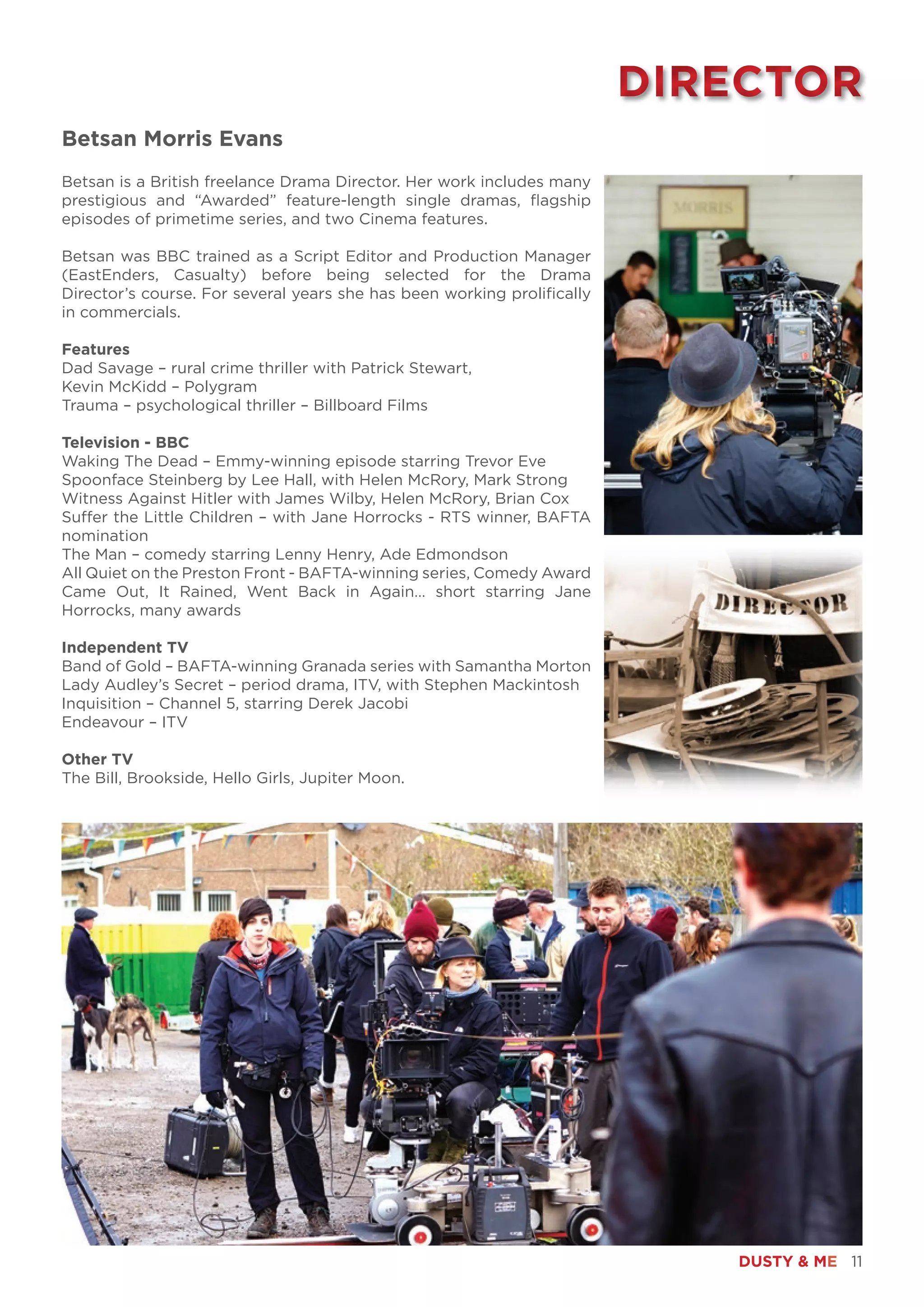 DUSTY & ME 11
Betsan Morris Evans
Betsan is a British freelance Drama Director. Her work includes many
prestigious and “Awarded” feature-length single dramas, flagship
episodes of primetime series, and two Cinema features.
Betsan was BBC trained as a Script Editor and Production Manager
(EastEnders, Casualty) before being selected for the Drama
Director’s course. For several years she has been working prolifically
in commercials.
Features
Dad Savage – rural crime thriller with Patrick Stewart,
Kevin McKidd – Polygram
Trauma – psychological thriller – Billboard Films
Television - BBC
Waking The Dead – Emmy-winning episode starring Trevor Eve
Spoonface Steinberg by Lee Hall, with Helen McRory, Mark Strong
Witness Against Hitler with James Wilby, Helen McRory, Brian Cox
Suffer the Little Children – with Jane Horrocks - RTS winner, BAFTA
nomination
The Man – comedy starring Lenny Henry, Ade Edmondson
All Quiet on the Preston Front - BAFTA-winning series, Comedy Award
Came Out, It Rained, Went Back in Again… short starring Jane
Horrocks, many awards
Independent TV
Band of Gold – BAFTA-winning Granada series with Samantha Morton
Lady Audley’s Secret – period drama, ITV, with Stephen Mackintosh
Inquisition – Channel 5, starring Derek Jacobi
Endeavour – ITV
Other TV
The Bill, Brookside, Hello Girls, Jupiter Moon.
DIRECTORDIRECTOR
 