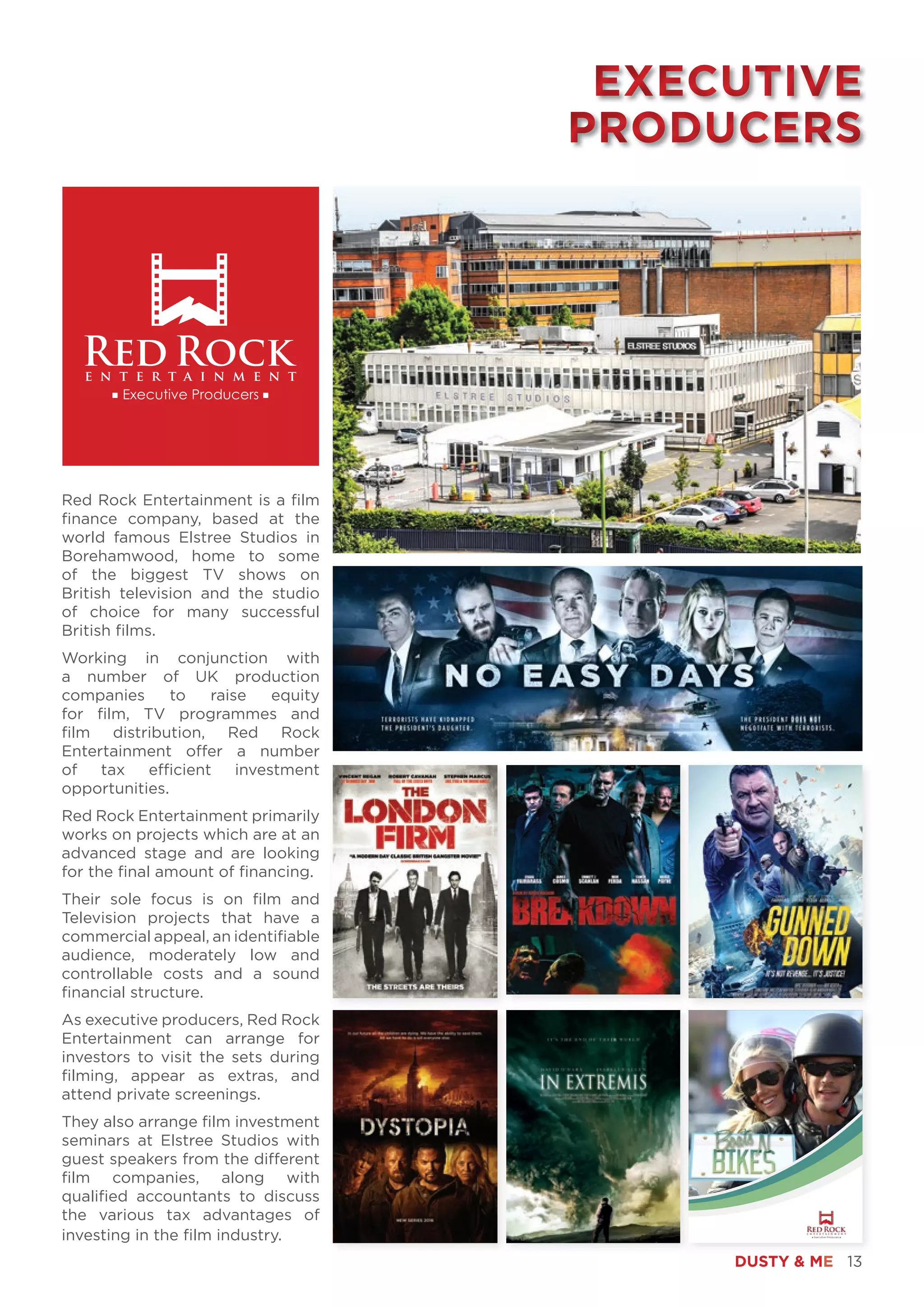 DUSTY & ME 13
Red Rock Entertainment is a film
finance company, based at the
world famous Elstree Studios in
Borehamwood, home to some
of the biggest TV shows on
British television and the studio
of choice for many successful
British films.
Working in conjunction with
a number of UK production
companies to raise equity
for film, TV programmes and
film distribution, Red Rock
Entertainment offer a number
of tax efficient investment
opportunities.
Red Rock Entertainment primarily
works on projects which are at an
advanced stage and are looking
for the final amount of financing.
Their sole focus is on film and
Television projects that have a
commercial appeal, an identifiable
audience, moderately low and
controllable costs and a sound
financial structure.
As executive producers, Red Rock
Entertainment can arrange for
investors to visit the sets during
filming, appear as extras, and
attend private screenings.
They also arrange film investment
seminars at Elstree Studios with
guest speakers from the different
film companies, along with
qualified accountants to discuss
the various tax advantages of
investing in the film industry.
Boats ‘N’ Bikes Page 1
EXECUTIVE
PRODUCERS
EXECUTIVE
PRODUCERS
 