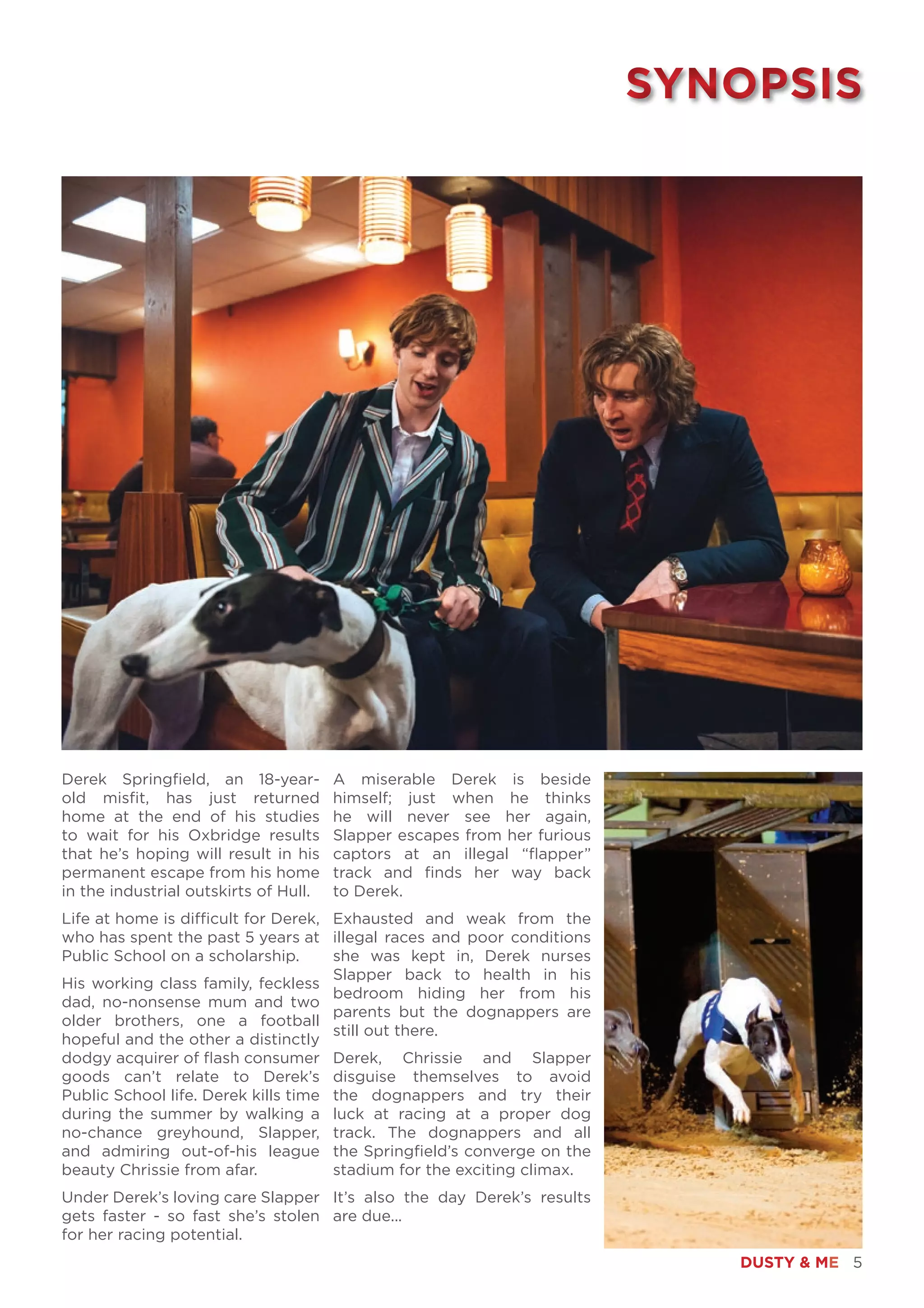 DUSTY & ME 5
Derek Springfield, an 18-year-
old misfit, has just returned
home at the end of his studies
to wait for his Oxbridge results
that he’s hoping will result in his
permanent escape from his home
in the industrial outskirts of Hull.
Life at home is difficult for Derek,
who has spent the past 5 years at
Public School on a scholarship.
His working class family, feckless
dad, no-nonsense mum and two
older brothers, one a football
hopeful and the other a distinctly
dodgy acquirer of flash consumer
goods can’t relate to Derek’s
Public School life. Derek kills time
during the summer by walking a
no-chance greyhound, Slapper,
and admiring out-of-his league
beauty Chrissie from afar.
Under Derek’s loving care Slapper
gets faster - so fast she’s stolen
for her racing potential.
SYNOPSISSYNOPSIS
A miserable Derek is beside
himself; just when he thinks
he will never see her again,
Slapper escapes from her furious
captors at an illegal “flapper”
track and finds her way back
to Derek.
Exhausted and weak from the
illegal races and poor conditions
she was kept in, Derek nurses
Slapper back to health in his
bedroom hiding her from his
parents but the dognappers are
still out there.
Derek, Chrissie and Slapper
disguise themselves to avoid
the dognappers and try their
luck at racing at a proper dog
track. The dognappers and all
the Springfield’s converge on the
stadium for the exciting climax.
It’s also the day Derek’s results
are due...
 