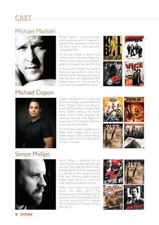 10 DYSTOPIA
Michael Madsen is an American actor,
poet and photographer.Throughout his
career, he has appeared in more than
150 films, many of which have been
independent films.
He has also starred in central roles
in films such as Reservoir Dogs, Free
Willy,Vice, Donnie Brasco and Kill Bill, in
addition to a supporting role in Sin City.
In recent years, Madsen has received,
Best Actor awards for his role in the
Irish boxing film Strength and Honour,
from the New York International Film
Festival, Boston Film Festival and the
Downtown Los Angeles Film Festival.
Copon is renowned for his role as the
Blue Power Ranger, Lucas Kendall in the
Power Rangers: Time Force television
series (2001) and Power Rangers:Wild
Force (2004). Following the Power
Ranger series, Copon portrayed the
recurring character Felix Taggaro in
season two of the American television
series OneTree Hill (2004).
His most recent work includes horror/
thriller, Killer Holiday (2013); action/
thriller, Awaken (2015); drama/musical,
Fearless (2015).He is now filming Sci-Fi
TV series, Dystopia.
Simon Phillips is renowned for his
roles in Jack trilogy (Jack Says, Jack Said
and Jack Falls) and the White Collar
Hooligan feature films.He has appeared
in a number of films alongside Danny
Dyer, Jason Flemyng, Robert Englund,
Rutger Hauer, Richard E. Grant, Art
Malik and Jean-ClaudeVan Damme.
Phillips’ most recent work includes
Shame the Devil (2013); The
Disappearance of LenkaWoods (2014);
Dangerous Mind of a Hooligan (2014);
The Last Scout (2015); The Rapture
(2015), and Drama TV series, No Easy
days (2015).
Michael Copon
Simon Phillips
Michael Madsen
CAST
 