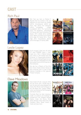 12 DYSTOPIA
Dave Meadows
Rich Paul
Dave kicked off with a bang for 2012,
He was struck with a double deal of
luck. He was cast to play alongsideTom
Hanks, Max Martini and Yul Vasquez in
the full feature film “Captain Phillips”
which was directed by Paul Greengrass
(the Bourne series).
Currently, Dave has been enjoying a
wealth of auditions and bookings to
included-Turn, the Originals, Vampire
Diaries, Under the Dome, Army
Wives, Banshee, Drop Dead Diva, the
Outsiders, Mercy Street, House of
Cards and many more.
You’ll recognize Lesile from 50 cent’s
TV show POWER. Here’s a start:
Lopez has a B.A. in Political Science
and a Minor in Film Studies from The
University of Massachusetts-Amherst.
She is touted as being bilingual, but you
could make that multi-lingual since she
also studied French atThe University of
Paris-Sorbonne.
She also has a Masters of Fine Arts
from Actors Studio Drama School at
Pace University, and is a part of the
Intensive Ensemble at the Labyrinth
Theater Company.	
Lesile Lopez
Rich Paul was born as Richard P.
Brignole. Paul has worked in film and
television he most known for Godzilla
(2014), Circumstances (2010) and
Music High (2012). The Unforgiven
(Short) (completed), Lineage
(completed) 2015/, The Summoning
2015/, The Awakening , Sequestered
(TV Series) 2014, Sons of Anarchy (TV
Series) 2014, Untold 2014, Godzilla
2014, Agents of S.H.I.E.L.D. (TV Series)
2014, Legit (TV Series) 2013, Music
High 2012, Circumstances (Short)
2010, Entourage (TV Series) 2009,
CAST
 