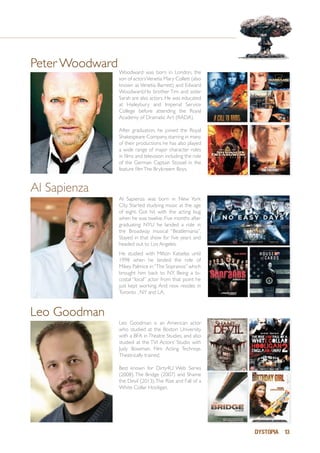 DYSTOPIA 13
Peter Woodward
Woodward was born in London, the
son of actorsVenetia Mary Collett (also
known as Venetia Barrett) and Edward
Woodward.His brother Tim and sister
Sarah are also actors. He was educated
at Haileybury and Imperial Service
College before attending the Royal
Academy of Dramatic Art (RADA).
After graduation, he joined the Royal
Shakespeare Company,starring in many
of their productions he has also played
a wide range of major character roles
in films and television including the role
of the German Captain Stossel in the
feature filmThe Brylcreem Boys.
Leo Goodman
Al Sapienza was born in New York
City. Started studying music at the age
of eight. Got hit with the acting bug
when he was twelve. Five months after
graduating NYU he landed a role in
the Broadway musical “Beatlemania”.
Stayed in that show for five years and
headed out to Los Angeles.
He studied with Milton Katselas until
1998 when he landed the role of
Mikey Palmice in“The Sopranos” which
brought him back to NY. Being a bi-
costal “local” actor from that point he
just kept working. And now resides in
Toronto , NY and LA. 	
Al Sapienza
Leo Goodman is an American actor
who studied at the Boston University
with a BFA in Theatre Studies, and also
studied at the TVI Actors’ Studio with
Judy Bowman, Film Acting Techniqe.
Theatrically trained.
Best known for Dirty4U Web Series
(2008), The Bridge (2007) and Shame
the Devil (2013),The Rise and Fall of a
White Collar Hooligan.
 