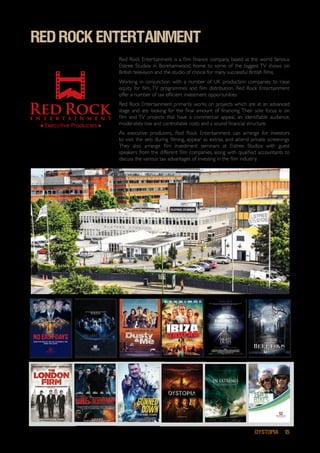 DYSTOPIA 15
red rock entertainment
Boats ‘N’ Bikes Page 1
Red Rock Entertainment is a film finance company, based at the world famous
Elstree Studios in Borehamwood, home to some of the biggest TV shows on
British television and the studio of choice for many successful British films.
Working in conjunction with a number of UK production companies to raise
equity for film, TV programmes and film distribution, Red Rock Entertainment
offer a number of tax efficient investment opportunities.
Red Rock Entertainment primarily works on projects which are at an advanced
stage and are looking for the final amount of financing. Their sole focus is on
film and TV projects that have a commercial appeal, an identifiable audience,
moderately low and controllable costs and a sound financial structure.
As executive producers, Red Rock Entertainment can arrange for investors
to visit the sets during filming, appear as extras, and attend private screenings.
They also arrange film investment seminars at Elstree Studios with guest
speakers from the different film companies, along with qualified accountants to
discuss the various tax advantages of investing in the film industry.	
THEY HAVE THE MOST IMPORTANT MISSION.
THEY MUST NOT FAIL.
THEY ARE THE LAST.
HOW FAR WOULD YOU GO TO PROECT THE
ONES YOU LOVE?
Heretiks 1
Her etiks
A PAUL HYETT FILM
 