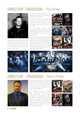 6 DYSTOPIA
DIRECTOR - PRODUCER
Simon Phillips is a British actor,producer
and director specialising in independent
British films. Having produced over
30 films and TV shows, Simon adds a
distinct commercial backbone to the
production management.
He produced the Jack trilogy
(Jack Says, Jack Said and Jack
Falls) and the White Collar
Hooligan films. Following on from
this Phillips produced and directed
the 2013 crime film, Riot (2013); He
Who Dares (2014); He Who Dares:
Downing Street Siege (2014),and most
recently the TV series, No Easy Days,
The Last Scout (2015).
Simon Phillips
director - PRODUCER PaulTanter
Dystopia is the third project Red Rock
Entertainment have worked on with
Runaway Features, we also worked on
the film The Last Scout, which is now
in Post-Production and the drama TV
series, No Easy Days.
Paul Tanter is a British director, writer
and producer working in the sector of
independent British films.
As director of Runaway Features, he
is best known for The Rise and Fall
of a White Collar Hooligan, and the
Jack trilogy (Jack Says, Jack Said and
Jack Falls).
He has written, directed and
produced feature films starring Jason
Flemyng, Danny Dyer, David O’Hara,
Steven Berkoff, Dexter Fletcher, and
Martin Kemp.
Some of his most recent work includes
crime | Horror,ShameThe Devil (2013);
crime film, Essex Boys Retribution
(2013); Dangerous Minds of a Hooligan
(2013); crime film, He Who Dares
(2014); The Disappearance of Lenka
Wood (2014); The Last Scout (2015),
and No Easy Days (2015).
 