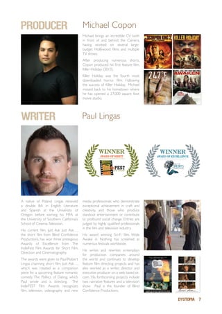 DYSTOPIA 7
Michael brings an incredible CV both
in front of and behind the Camera,
having worked on several large-
budget Hollywood films and multiple
TV shows.
After producing numerous shorts,
Copon produced his first feature film,
Killer Holiday (2013).
Killer Holiday was the fourth most
downloaded horror film. Following
the success of Killer Holiday, Michael
moved back to his hometown where
he has opened a 27,000 square foot
movie studio.
PRODUCER Michael Copon
WRITER Paul Lingas
A native of Poland, Lingas received
a double BA in English Literature
and Spanish at the University of
Oregon before earning his MFA at
the University of Southern California’s
School of Cinema-Television.
His current film, Just Ask Just Ask…,
the short film from Blind Confidence
Productions, has won three prestigious
Awards of Excellence from The
IndieFest Film Awards for Short Film,
Direction and Cinematography.
The awards were given to Paul Robert
Lingas charming short film, Just Ask…,
which was created as a companion
piece for a upcoming feature romantic
comedy The Politics of Dating, which
Paul wrote and is directing. The
IndieFEST Film Awards recognizes
film, television, videography and new
media professionals who demonstrate
exceptional achievement in craft and
creativity, and those who produce
standout entertainment or contribute
to profound social change. Entries are
judged by highly qualified professionals
in the film and television industry.
His award winning Sci-Fi film, Wide
Awake in Nothing has screened at
numerous festivals worldwide.
He writes and rewrites screenplays
for production companies around
the world and continues to develop
feature film directing projects and has
also worked as a writer, director and
executive producer on a web based sit-
com. His forthcoming projects include
two narrative features and a television
show. Paul is the founder of Blind
Confidence Productions.
 