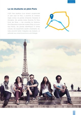 L’ ÉCOLE

La vie étudiante en plein Paris
L’ECE Paris bénéficie d’une situation exceptionnelle
en plein cœur de Paris, à proximité de nombreux
sièges sociaux de grandes entreprises françaises et
étrangères, des grandes écoles (Sciences Po Paris,
Ecole des Mines …), des universités (La Sorbonne,
Paris Descartes) et aussi des musées (Orsay, Le Louvre,
Quai Branly), des grandes bibliothèques et centres
culturels, des équipements sportifs universitaires, etc.
Cette proximité facilite l’intégration des étudiants, en
particulier ceux venant de province ou de l’étranger.

17

 