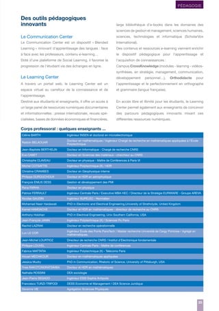 PÉDAGOGIE

Des outils pédagogiques
innovants

large bibliothèque d’e-books dans les domaines des
sciences de gestion et management, sciences humaines,

Le Communication Center

sciences, technologies et informatique (ScholarVox

Le Communication Center est un dispositif « Blended

International).

Learning » innovant d’apprentissage des langues : face

Des contenus et ressources e-learning viennent enrichir

à face avec les professeurs, contenu e-learning…

le dispositif pédagogique pour l’apprentissage et

Doté d’une plateforme de Social Learning, il favorise la

l’acquisition de connaissances :

progression de l’étudiant via des échanges en ligne.

Campus CrossKnowledge (modules - learning - vidéossynthèses, en stratégie, management, communication,

Le Learning Center

développement

A travers un portail web, le Learning Center est un

l’apprentissage et le perfectionnement en orthographe

espace virtuel au carrefour de la connaissance et de

et grammaire (langue française).

personnel…),

Orthodidacte

pour

l’apprentissage.
Destiné aux étudiants et enseignants, il offre un accès à

En accès libre et illimité pour les étudiants, le Learning

un large panel de ressources numériques documentaires

Center permet également aux enseignants de concevoir

et informationnelles : presse internationale, revues spé-

des parcours pédagogiques innovants mixant ces

cialisées, bases de données économiques et financières,

différentes ressources numériques.

Corps professoral : quelques enseignants ...
Céline BARTH

Ingénieur INSEN et doctorat en microélectronique

Radoin BELAOUAR

Docteur en mathématiques / Ingénieur Chargé de recherche en mathématiques appliquées à l’École
Polytechnique

Jean-Baptiste BERTHELIN

Docteur en Informatique - Chargé de recherche CNRS

Eva CABET

Docteur en Sciences des matériaux - chercheur au CNRS

Christophe CLAVEAU

Docteur en physique - Maître de Conférences à Paris VI

Michel COTSAFTIS

Ingénieur Polytechnique (X) / HDR

Christine CRAMBES

Docteur en Géophysique interne

Philippe DUROUCHOUX

Docteur et HDR en astrophysique

François ENIUS DESS

Gestion et développement des PMI

Rana FARHA

Docteur en physique

Patrice FERRAULT

Ingénieur Centrale Paris / Executive MBA HEC / Directeur de la Stratégie EURIWARE - Groupe AREVA

Nicolas GAUDIN

Ingénieur SUPELEC - Normalien

Mohamad Nasir Haidawati

PhD in Electronic and Electrical Engineering,University of Strathclyde, United Kingdom

Kamel HAMDACHE

Docteur et HDR en mathématiques - directeur de recherche au CNRS

Anthony Holohan

PhD in Electrical Engineering, Univ Southern California, USA

Jean-François JANIN

Ingénieur Polytechnique (X) / Sciences Po Paris

Rachid LAZRAK

Docteur en recherche opérationnelle

Luc LE COR

Ingénieur École des Ponts ParisTech / Master recherche Université de Cergy Pontoise / Agrégé en
mathématiques.

Jean-Michel LOURTIOZ

Directeur de recherche CNRS / Institut d’Electronique fondamentale

Philippe LOUVEL

Ingénieur Centrale Paris - Maître de conférences

Fabrice MATTATIA

Ingénieur Polytechnique (X) - Télécoms Paris

Houari MECHKOUR

Docteur en mathématiques appliquées

Jessica Mudry

PhD in Communication, Rhetoric of Science, University of Pittsburgh, USA

Yves RAKOTONDRATSIMBA

Docteur et HDR en mathématiques

Nathalie ROSSINI

DEA sociologie

Jean-Pierre SEGADO

Ingénieur ESSI Sophia Antipolis

Francesco TURZI-TRIPODI

DESS Economie et Management / DEA Science Juridique

Séverine VIE

Agrégation Sciences Physiques

25
25

 