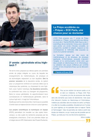 PÉDAGOGIE

La Prépa accélérée ou
« Prépac » ECE Paris, une
chance pour se réorienter
L’ECE Paris propose une 1re année de Prépa
accélérée ou « Prépac » pour permettre aux élèves
en cours de L1 Santé (PACES), Math Sup ou de L1
scientifique de se réorienter. Conçu pour rebondir
sans perdre une année d’études complète, ce
programme, accéléré et adapté, s’appuie sur les
connaissances et méthodes déjà acquises au
cours d’un premier semestre.

2e année : généraliste et/ou hightech ?
Tel est le choix proposé aux élèves après une première
année de prépa intégrée au cours de laquelle les

La formation repose sur des cours de
mathématiques et de physique, de physique
appliquée, d’informatique, auxquels s’ajoutent
l’anglais et la communication écrite ainsi que
deux projets en électronique et en informatique.
La validation des acquis s’effectue par contrôle
continu et lors d’examens finaux qui se déroulent
fin juillet.

Rentrée le 03 mars 2014

enseignements de mathématiques, de physique et
de technologies respectent un bon équilibre. Dès le
premier semestre de la deuxième année, ils optent
pour un programme renforcé en sciences telles que la
mécanique des systèmes, ou choisissent la voie hightech, avec l’option robotique. Au deuxième semestre,
ils confirment leur choix ou changent de programme.
Dans le cursus généraliste, ils approfondissent leurs
connaissances en mathématiques générales, dans le
cursus high-tech, il s’agit de l’informatique.
Quelle que soit la voie empruntée, il est toujours possible
d’entrer dans la majeure de son choix en cycle ingénieur.

Plus qu’une solution de secours après un an
et demi en médecine, la Prepac ECE Paris
m’a permis à la fois de poursuivre des études
dans des domaines que j’avais dû abandonner, mais aussi
d’en découvrir d’autres via l’électronique et l’informatique,
matières peu abordées dans les études de santé. La Prepac
m’a offert de nouvelles possibilités. Actuellement en 2e année
du cycle ingénieur, je me spécialise dans la majeure “Santé

Les projets scientiﬁques et techniques en équipe

et Technologies”. Cela me permettra de mettre à proﬁt mes

(PSTE) permettent de travailler sur des sujets trans-

études de médecine, ce qui n’aurait pas été possible sans la

versaux, ou des sujets de recherche proposés par les

Prépac, qui reste pour moi une très bonne expérience.

enseignants chercheurs. C’est une première étape qui

Arthur Loisillier

s’intègre dans la VPE (Valorisation des Projets Étudiants).

27
27

 