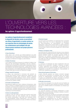 L’OUVERTURE VERS LES
TECHNOLOGIES AVANCÉES :
les options d’approfondissement
Les options d’approfondissement complètent
le dispositif de dernière année en permettant
aux élèves d’approfondir un secteur porteur ou
une expertise dans les technologies de pointe.
Les combinaisons sont multiples aﬁn que
chacun puisse construire son propre parcours
professionnel.
Calcul Scientifique

Cette option vise à donner aux élèves-ingénieurs les outils
fondamentaux du calcul scientifique appliqués à des problèmes
concrets issus de la mécanique, de la physique, du traitement
du signal, du traitement d’images, ou de la finance.
Création Numérique

L’OA Création Numérique propose aux étudiants d’utiliser et de
détourner des technologies industrielles à des fins créatives :
conférences sur la production audiovisuelle, le spectacle vivant, la
scénographie, les interfaces temps réel... L’autre volet de l’option
est consacré à une mise en pratique de technologies autour de la
Data Visualisation, de la réalité augmentée, de création musicale
et vidéo temps reél ou encore du traitement d’images.
Design interactif et sensoriel

Le design vise notamment à concevoir des produits ou
services des facteurs humains (ergonomie, expérience), des
considérations sociales (droit, économie, éthique, politique)
mais aussi sensorielles (esthétique, forme, volume, matériaux).
L’option sensibilise les étudiants aux processus de conception
au travers de 3 ateliers créatifs.
Innovation et Entrepreneuriat

Spécialement dédiée aux futurs créateurs d’entreprises, cette
option constitue un véritable programme d’accompagnement à
la création. Les intervenants, traitent de tous les sujets utiles aux
entrepreneurs : stratégie, positionnement, modèle économique,
business plan, propriété industrielle et brevets, levées de fonds,
marketing et commercialisation.
Internet nouvelle génération

L’ingénieur web sait mettre en place des serveurs web haute
performance selon les best practices web en mobilisant
les derniers frameworks. Il sait bâtir des interfaces clients
web (JQueryMobile, HTML5, Backbone.js ..) et il maîtrise le
e-marketing et le e-business sur le web, le mobile et les réseaux
sociaux.

42

Nanotechnologies

La voie du futur par excellence, en partenariat avec l’université
d’Orsay (Paris Sud 11), pour la fabrication en laboratoire
de nano-composants ou nanomatériaux aux multiples
applications. Cette option d’avant-garde au solide fondement
scientifique s’intéresse aussi bien aux nouvelles générations
d’écrans plats à base de nanotechnologies qu’à l’électronique
moléculaire.
Réseaux convergents unifiés

Les protocoles de l’Internet (IP) sont de plus en plus présents
dans les réseaux de téléphonie fixe et mobile. Cette convergence
permet l’adoption rapide de nouveaux services comme la
distribution de contenus multimédias (IPTV, VoD…). Cette
option a pour objectif de présenter les architectures de réseaux
haut débit, les outils de modélisation et plus généralement de
communications sur IP.
Robotique

La robotique se développe de façon significative dans les
secteurs de la production, l’énergie, la défense, le spatial,
la santé, l’agriculture et la domotique. Les objectifs de la
robotique sont d’une grande diversité, ils traitent aussi de la
dangerosité, la sécurité et la surveillance, l’inaccessibilité, le
confort que l’assistance aux personnes.
Sécurité des Systèmes d’Information

L’option Sécurité apprend aux élèves comment manager
la sécurité de l’information en entreprise selon les derniers
normes et méthodologies, comment concevoir et mettre
en place une architecture de réseaux sécurisée et comment
auditer cette architecture par les tests de pénétration.
Véhicules communicants

Le confort des passagers et la sécurité sont les finalités de
cette option qui permet aussi d’aborder les thèmes d’actualité
que sont la mobilité durable et la robotisation du transport par
la route.
Véhicules hybrides et électriques

Les véhicules hybrides et électriques représentent un enjeu
géopolitique, environnemental, climatique, sanitaire et technologique, économique et sociétal.
Cette option permet de connaître les principales technologies
utilisées pour la conception de véhicules basse-consommation
Et répond à la demande de l’industrie (constructeurs,
équipementiers, énergéticiens) qui ont besoin d’ingénieurs
compétents et innovants pour concevoir les véhicules de
demain.

 