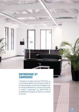 ENTREPRISE ET
CARRIÈRES
L’entreprise, de plain-pied avec l’ECE Paris
La professionnalisation en formation initiale ou
en apprentissage
Des liens privilégiés avec
le monde professionnel
De jeunes pousses
à «  plants  » prometteurs
Alumni ECE, la
confraternité conjuguée au passé, au présent
et au futur

55
55

 