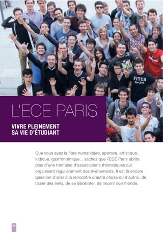 L’ECE PARIS
VIVRE PLEINEMENT
SA VIE D’ÉTUDIANT
Que vous ayez la fibre humanitaire, sportive, artistique,
ludique, gastronomique... sachez que l’ECE Paris abrite
plus d’une trentaine d’associations thématiques qui
organisent régulièrement des événements. Il est là encore
question d’aller à la rencontre d’autre chose ou d’autrui, de
tisser des liens, de se décentrer, de nourrir son monde.

66

 