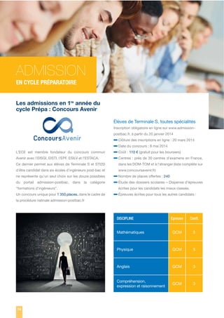 ADMISSION
EN CYCLE PRÉPARATOIRE
Les admissions en 1re année du
cycle Prépa : Concours Avenir
Élèves de Terminale S, toutes spécialités
Inscription obligatoire en ligne sur www.admissionpostbac.fr, à partir du 20 janvier 2014

L’ECE est membre fondateur du concours commun
Avenir avec l’EISGI, EISTI, l’EPF, ESILV et l’ESTACA.

– Clôture des inscriptions en ligne : 20 mars 2014
– Date du concours : 8 mai 2014
– Coût : 110 € (gratuit pour les boursiers)
– Centres : près de 30 centres d’examens en France,

Ce dernier permet aux élèves de Terminale S et STI2D

dans les DOM-TOM et à l’étranger (liste complète sur

d’être candidat dans six écoles d’ingénieurs post-bac et

www.concoursavenir.fr)

ne représente qu’un seul choix sur les douze possibles
du portail admission-postbac, dans la catégorie
“formations d’ingénieurs”.
Un concours unique pour 1 350 places, dans le cadre de

– Nombre de places offertes : 240
– Étude des dossiers scolaires – Dispense d’épreuves
écrites pour les candidats les mieux classés.

– Épreuves écrites pour tous les autres candidats :

la procédure natinale admission-postbac.fr

DISCIPLINE

Coeff.

Mathématiques

QCM

5

Physique

QCM

5

Anglais

QCM

3

Compréhension,
expression et raisonnement

74

Epreuve

QCM

3

 