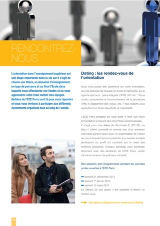 RENCONTREZNOUS
L’orientation dans l’enseignement supérieur est
une étape importante dans la vie car il s’agit de
choisir une ﬁlière, un domaine d’enseignement,
un type de parcours et au ﬁnal l’École dans
laquelle vous effectuerez vos études et où vous
apprendrez votre futur métier. Des équipes
dédiées de l’ECE Paris sont là pour vous répondre
et nous vous invitons à participer aux différents
événements organisés tout au long de l’année.

Dating : les rendez-vous de
l’orientation
Vous vous posez des questions sur votre orientation,
sur vos chances de réussite en école d’ingénieurs, sur le
type de parcours : prépa intégrée, CPGE, IUT, etc. ? Vous
voulez comprendre le fonctionnement de la procédure
APB, le classement des voeux, etc. ? Nos experts vous
répondront en toute objectivité et impartialité.
L’ECE Paris propose de vous aider à faire vos choix
d’orientation à travers des rencontres personnalisées.
Il s’agit pour tout élève de Terminale S, STI 2D, ou
Bac+1 d’être conseillé et orienté lors d’un entretien
individuel personnalisé avec un responsable de l’école
au cours duquel il pourra présenter son dossier scolaire
(évaluation du profil du candidat sur la base des
bulletins scolaires). Chaque candidat peut échanger
librement avec des étudiants de l’ECE Paris, visiter
l’école et recevoir de précieux conseils.
Des sessions sont programmées pendant les journées
portes ouvertes à l’ECE Paris :

– samedi 21 décembre 2013
– samedi 1 février 2014
– samedi 15 mars 2014
er

En dehors de ces dates, il est possible d’obtenir un
rendez-vous.
Inscription obligatoire sur www.ece.fr/dating

78

 