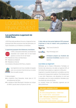 LOGEMENT ET
FINANCEMENT
Les partenaires Logement de
l’ECE Paris
L’ECE Paris aide ses élèves à trouver un logement en leur

2 sites créés par des jeunes Ingénieurs ECE proposant

proposant des offres exclusives chez des particuliers, en

d’optimiser la mise en relation entre propriétaires et

foyer d’étudiants ou en résidence universitaire.

locataires.
http://www.locatme.fr/

2 organismes proposant des résidences universitaires
L’ECE y a des places réservées. Les résidences

http://homengo.com/

proposées sont situées dans le Sud Ouest
parisien à environ 25 min de l’école :

Immojeune propose aux étudiants des

– 2 Résidences à Issy Les Moulineaux
– 1 Résidence à Malakoff
– 1 Résidence à Vanves

annonces immobilières adaptées à leurs
besoins.

Les Aides au logement

Une trentaine d’étudiants ECE Paris y résident.

Attribuées par la Caisse d’Allocations Familiales en
Les logements sont tous meublés et équipés

fonction des ressources, les aides au logement APL et

avec une connexion internet ainsi qu’un accès

ALS (Aide Personnalisée au Logement et Allocation

libre à la salle de sport.

Logement à caractère Social) sont cumulables avec les
bourses de l’enseignement supérieur. Tout étudiant peut

2 sites privilégiés :

– La résidence Paris Descartes, située dans le 19

e

arrondissement de Paris

– La résidence Sarah Bernhardt à Asnières sur la ligne
du RER C (accès direct à l’Ecole en 20 min)

y avoir droit. Néanmoins, ces allocations ne sont pas
cumulables avec les autres prestations familiales pour
les enfants de moins de 20 ans.
Le montant moyen de l’allocation logement est de
200 à 240 €/mois.

QUELQUES ADRESSES UTILES
CROUS
39, avenue George Bernanos – 75005 Paris
Tél. : 01 40 51 55 55 – www.cnous.fr
CAF – Allocation Logement à caractère social
9, rue Saint Charles – 75015 Paris
Serveur Vocal : 0 821 010 010 – www.caf.fr
80

 
