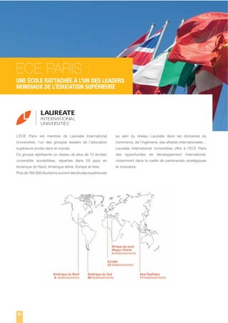 ECE PARIS :
UNE ÉCOLE RATTACHÉE À L’UN DES LEADERS
MONDIAUX DE L’ÉDUCATION SUPÉRIEURE

L’ECE Paris est membre de Laureate International

au sein du réseau Laureate dans les domaines du

Universities, l’un des groupes leaders de l’éducation

commerce, de l’ingénierie, des affaires internationales…

supérieure privée dans le monde.

Laureate International Universities offre à l’ECE Paris

Ce groupe représente un réseau de plus de 72 écoles/

des opportunités de développement international,

universités accréditées, réparties dans 29 pays en

notamment dans le cadre de partenariats stratégiques

Amérique du Nord, Amérique latine, Europe et Asie.

et innovants.

Plus de 780.000 étudiants suivent des études supérieures

82

 