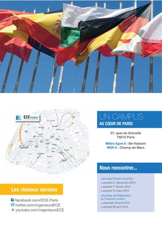 UN CAMPUS
AU CŒUR DE PARIS

37, quai de Grenelle
75015 Paris
Métro ligne 6 : Bir-Hakeim
RER C : Champ de Mars

Nous rencontrer...

Les réseaux sociaux
Les réseaux sociaux
facebook.com/ECE.Paris
twitter.com/ingenieursECE
youtube.com/ingenieursECE

Journées Portes Ouvertes
samedi 21 décembre 2013
samedi 1er février 2014
samedi 15 mars 2014
Journées de Préparation
au Concours Avenir
mercredi 16 avril 2014
samedi 26 avril 2014

 