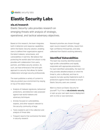 Elastic Security Labs
ela.st/research
Elastic Security Labs provides research on
emerging threats with analysis of strategic,
operational, and tactical adversary objectives.
Based on this research, the team integrates
built-in detection and response capabilities
within the Elastic Security solution, enabling
users to defend their organizations against
the latest malware, ransomware, and
vulnerabilities in real time. We believe that
protecting the world’s data from attack is only
possible with collaboration from users,
partners, and fellow security vendors. As
such, we have embraced a free and open
approach to security that allows for better
collaboration amongst security professionals.
The team publishes a variety of content to
help you protect your environment by staying
on top of the latest threats:
• Analysis of malware signatures, behavioral
protections, and detection rules assessed
against real-world malware and
adversary techniques
• Articles focused on vulnerabilities,
exploits, and other research relevant to
the security community at large
• Tools created to aid in the collection and
analysis of threat data
• Frequent reports that summarize the latest
in security research
Research priorities are chosen through
open-source research vehicles, inputs from
high-confidence third parties, and data
collected from Elastic’s evolving telemetry.
Identified Vulnerabilities
The team has recently identified several
high-profile vulnerabilities and rapidly
responded with appropriate protections.
For each identified vulnerability, the team not
only provides detailed analysis on what the
threat is, who is affected, and how to
respond, but also quickly implements built-in
protections against these threats to ensure
Elastic Security users are covered.
Want to check out Elastic Security for
yourself? Try it free at ela.st/elastic-security,
or spin up your own open source deployment
with no time or size restriction.
 